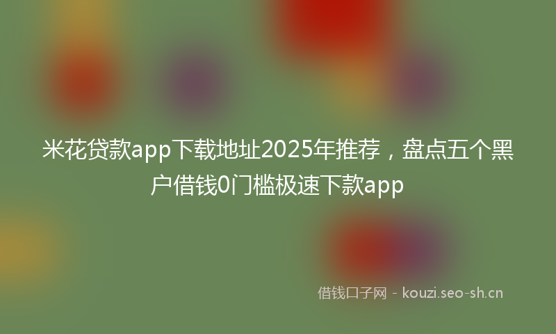 米花贷款app下载地址2025年推荐，盘点五个黑户借钱0门槛极速下款app
