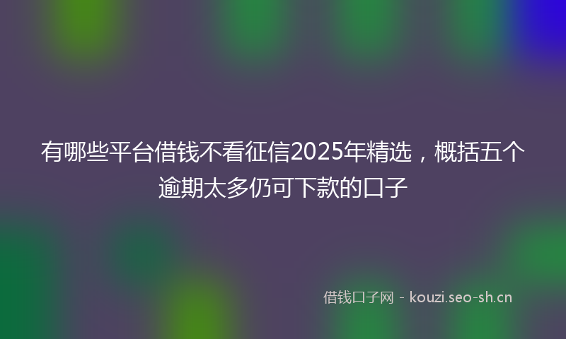 有哪些平台借钱不看征信2025年精选，概括五个逾期太多仍可下款的口子