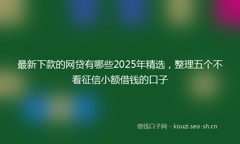 最新下款的网贷有哪些2025年精选,整理五个不看征信小额借钱的口子