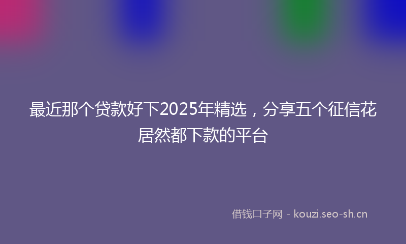 最近那个贷款好下2025年精选，分享五个征信花居然都下款的平台