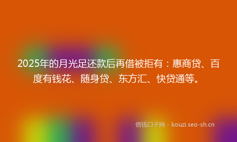 2025年的月光足还款后再借被拒有：惠商贷、百度有钱花、随身贷、东方汇、快贷通等。