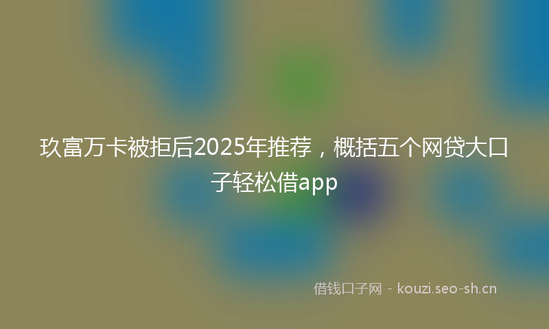 玖富万卡被拒后2025年推荐，概括五个网贷大口子轻松借app