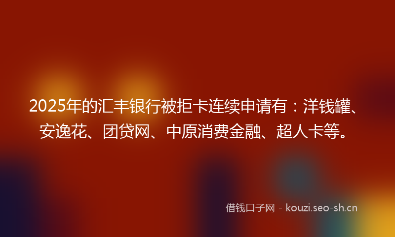 2025年的汇丰银行被拒卡连续申请有：洋钱罐、安逸花、团贷网、中原消费金融、超人卡等。