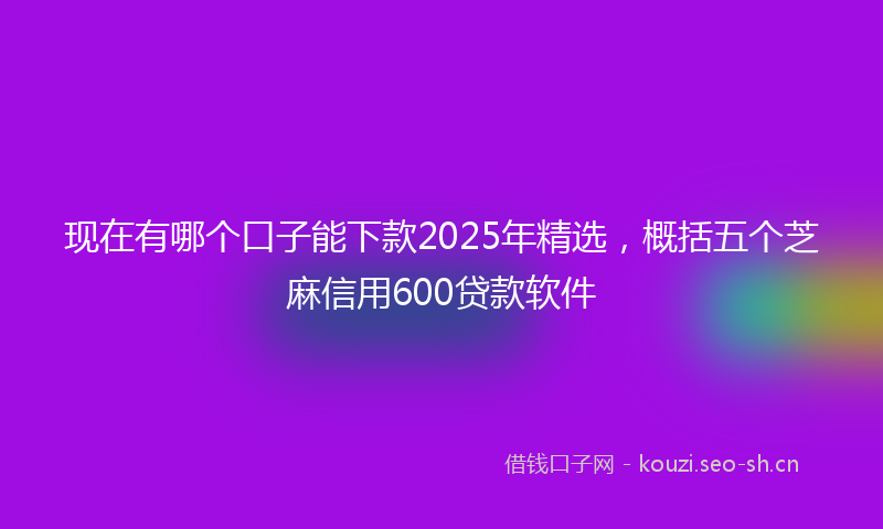 现在有哪个口子能下款2025年精选，概括五个芝麻信用600贷款软件