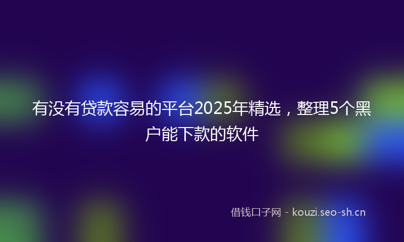 有没有贷款容易的平台2025年精选，整理5个黑户能下款的软件