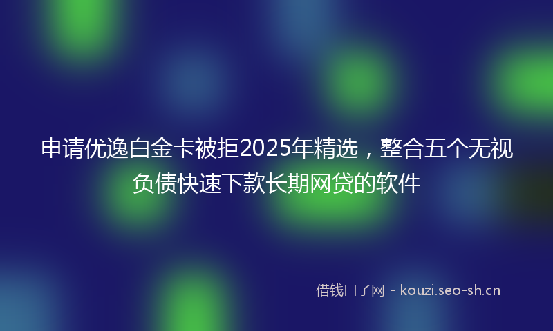 申请优逸白金卡被拒2025年精选,整合五个无视负债快速下款长期网贷的软件