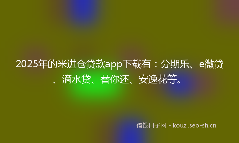 2025年的米进仓贷款app下载有：分期乐、e微贷、滴水贷、替你还、安逸花等。