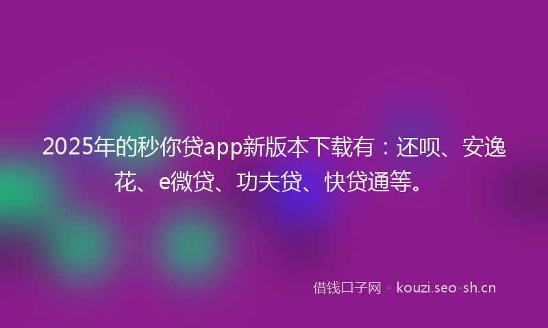 2025年的秒你贷app新版本下载有：还呗、安逸花、e微贷、功夫贷、快贷通等。