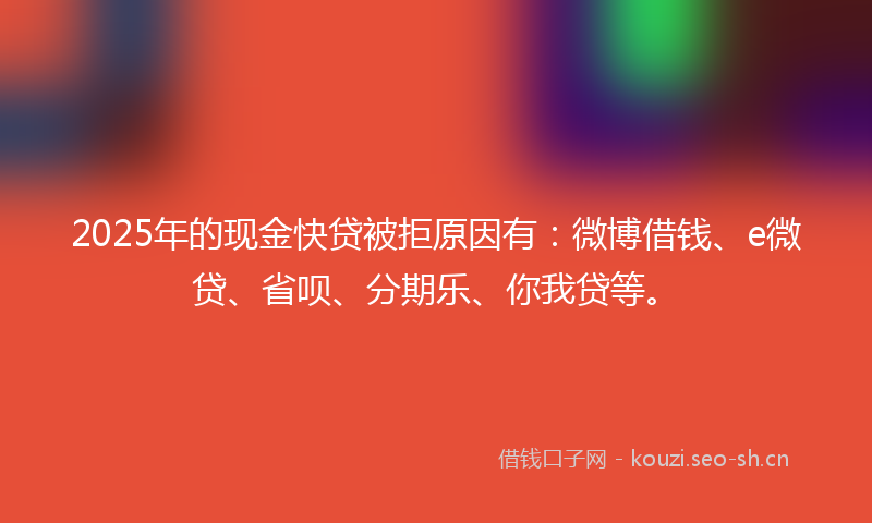 2025年的现金快贷被拒原因有：微博借钱、e微贷、省呗、分期乐、你我贷等。