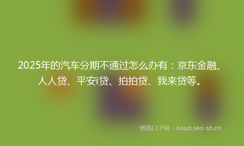 2025年的汽车分期不通过怎么办有：京东金融、人人贷、平安i贷、拍拍贷、我来贷等。