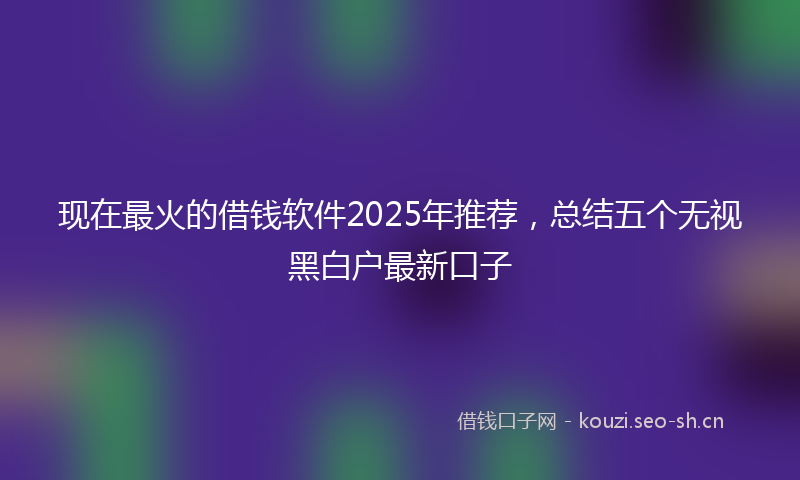 现在最火的借钱软件2025年推荐，总结五个无视黑白户最新口子