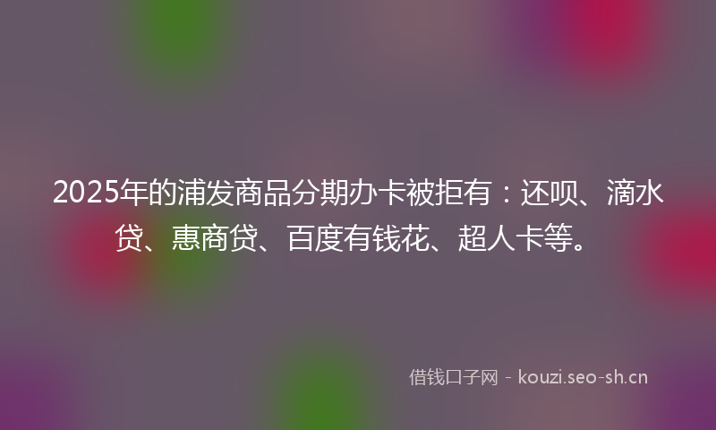 2025年的浦发商品分期办卡被拒有：还呗、滴水贷、惠商贷、百度有钱花、超人卡等。