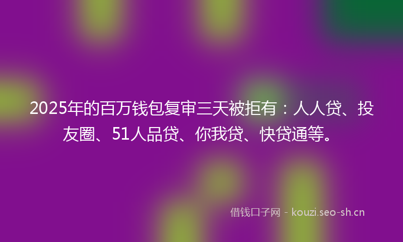 2025年的百万钱包复审三天被拒有：人人贷、投友圈、51人品贷、你我贷、快贷通等。