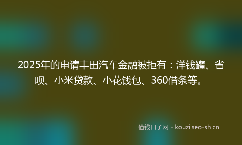 2025年的申请丰田汽车金融被拒有：洋钱罐、省呗、小米贷款、小花钱包、360借条等。
