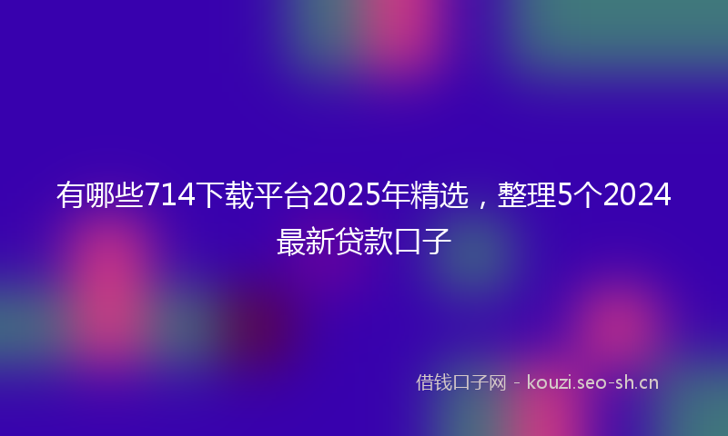 有哪些714下载平台2025年精选，整理5个2024最新贷款口子