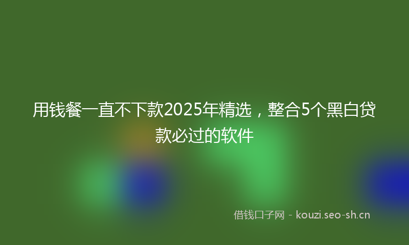 用钱餐一直不下款2025年精选，整合5个黑白贷款必过的软件