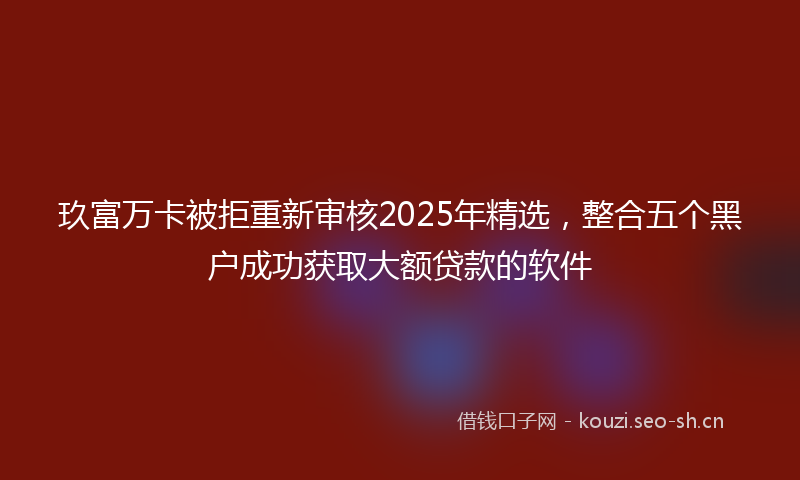 玖富万卡被拒重新审核2025年精选，整合五个黑户成功获取大额贷款的软件