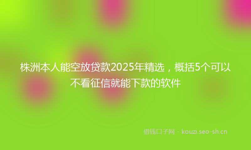株洲本人能空放贷款2025年精选，概括5个可以不看征信就能下款的软件