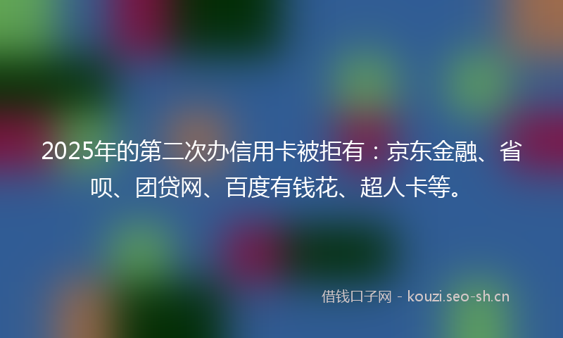2025年的第二次办信用卡被拒有：京东金融、省呗、团贷网、百度有钱花、超人卡等。