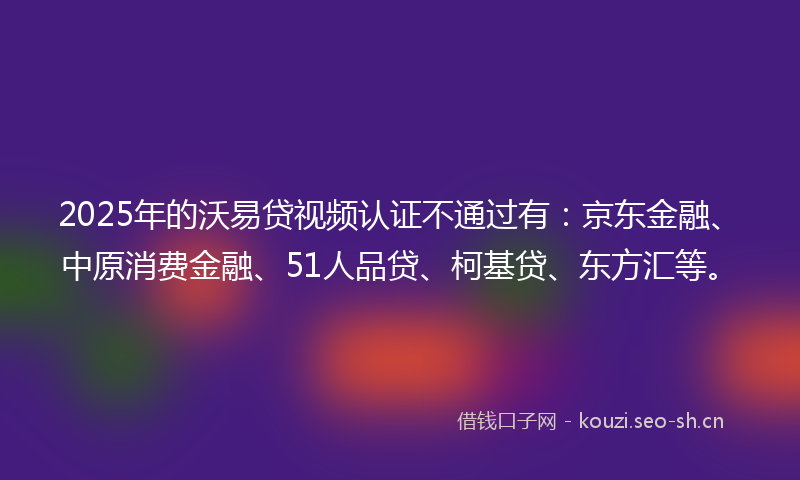 2025年的沃易贷视频认证不通过有：京东金融、中原消费金融、51人品贷、柯基贷、东方汇等。