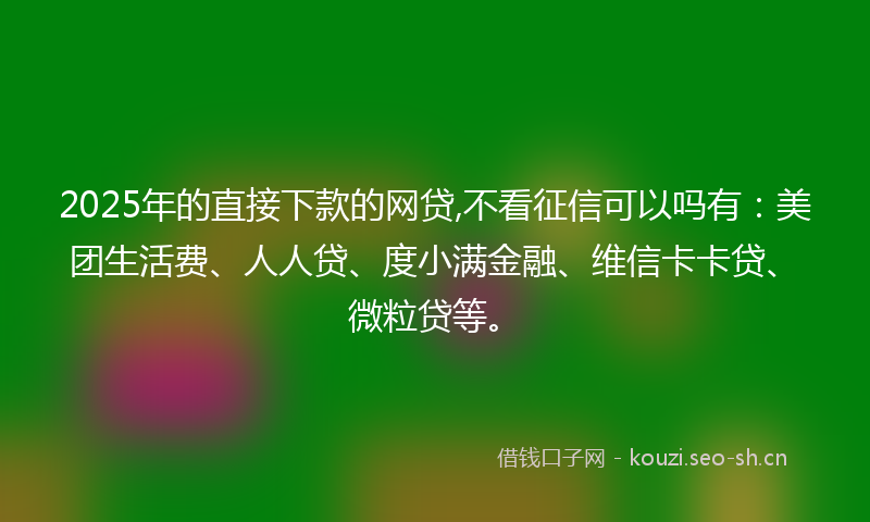 2025年的直接下款的网贷,不看征信可以吗有：美团生活费、人人贷、度小满金融、维信卡卡贷、微粒贷等。