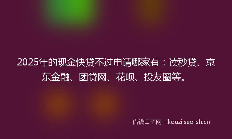 2025年的现金快贷不过申请哪家有:读秒贷、京东金融、团贷网、花呗、投友圈等。
