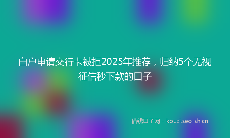 白户申请交行卡被拒2025年推荐，归纳5个无视征信秒下款的口子