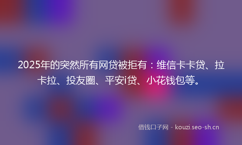 2025年的突然所有网贷被拒有：维信卡卡贷、拉卡拉、投友圈、平安i贷、小花钱包等。