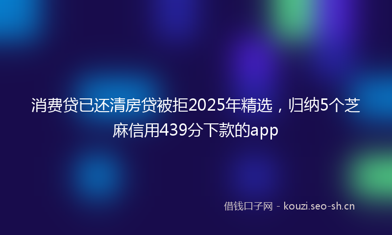 消费贷已还清房贷被拒2025年精选，归纳5个芝麻信用439分下款的app