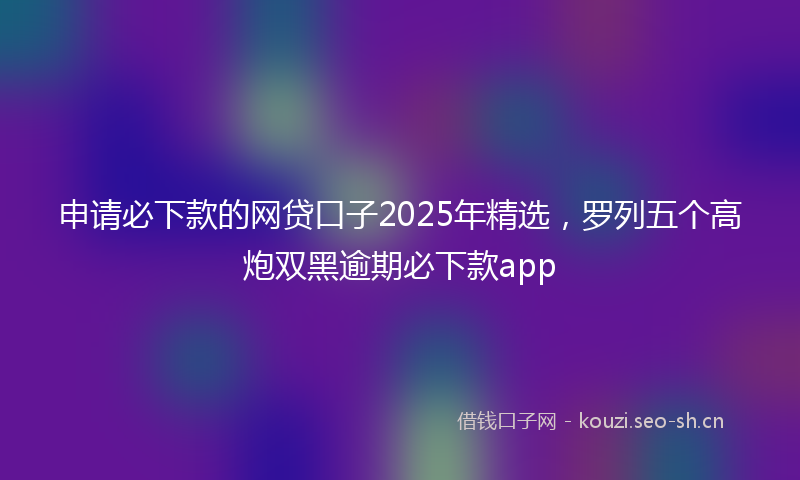 申请必下款的网贷口子2025年精选，罗列五个高炮双黑逾期必下款app