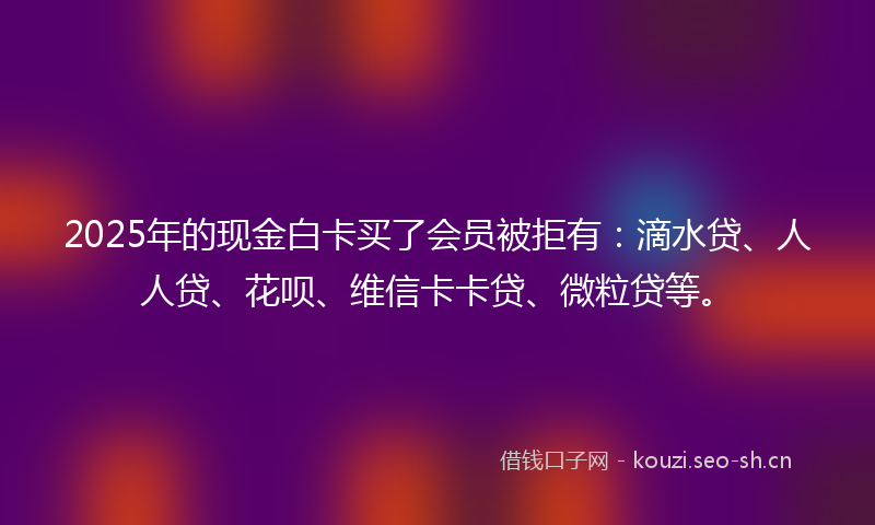 2025年的现金白卡买了会员被拒有：滴水贷、人人贷、花呗、维信卡卡贷、微粒贷等。