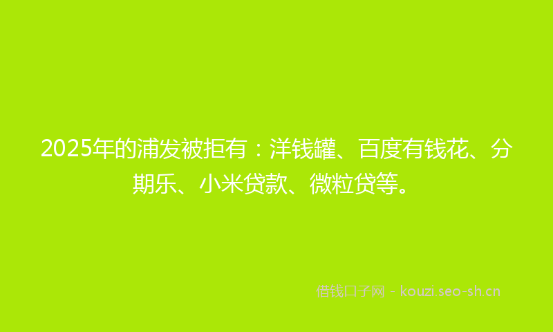 2025年的浦发被拒有：洋钱罐、百度有钱花、分期乐、小米贷款、微粒贷等。