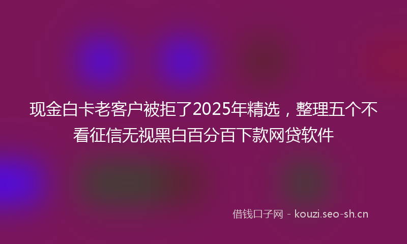 现金白卡老客户被拒了2025年精选，整理五个不看征信无视黑白百分百下款网贷软件