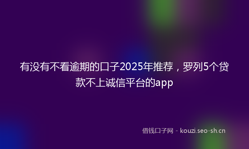 有没有不看逾期的口子2025年推荐，罗列5个贷款不上诚信平台的app