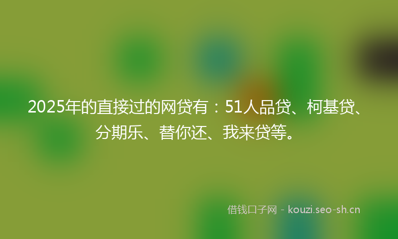2025年的直接过的网贷有：51人品贷、柯基贷、分期乐、替你还、我来贷等。