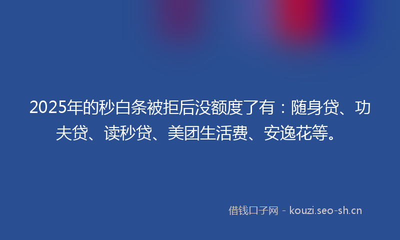 2025年的秒白条被拒后没额度了有：随身贷、功夫贷、读秒贷、美团生活费、安逸花等。