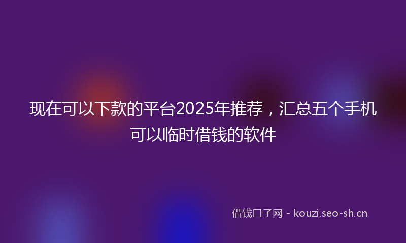 现在可以下款的平台2025年推荐，汇总五个手机可以临时借钱的软件