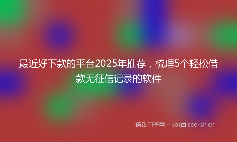 最近好下款的平台2025年推荐，梳理5个轻松借款无征信记录的软件