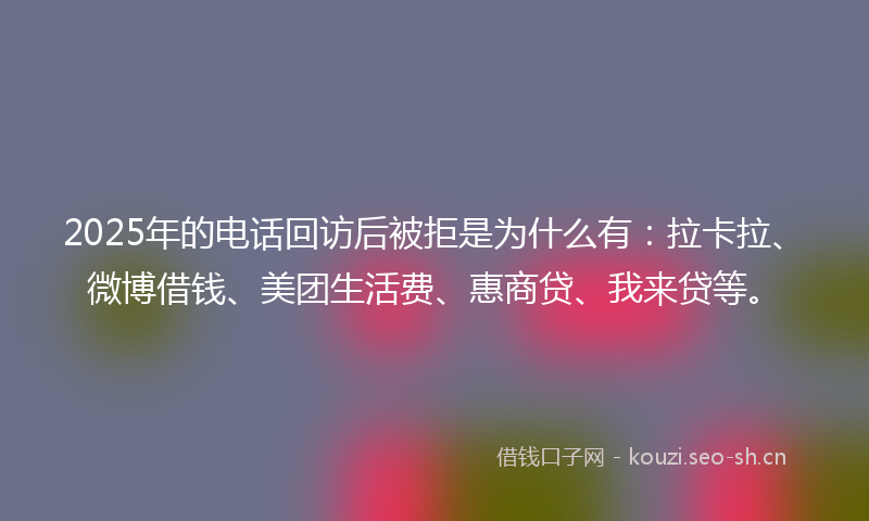 2025年的电话回访后被拒是为什么有：拉卡拉、微博借钱、美团生活费、惠商贷、我来贷等。
