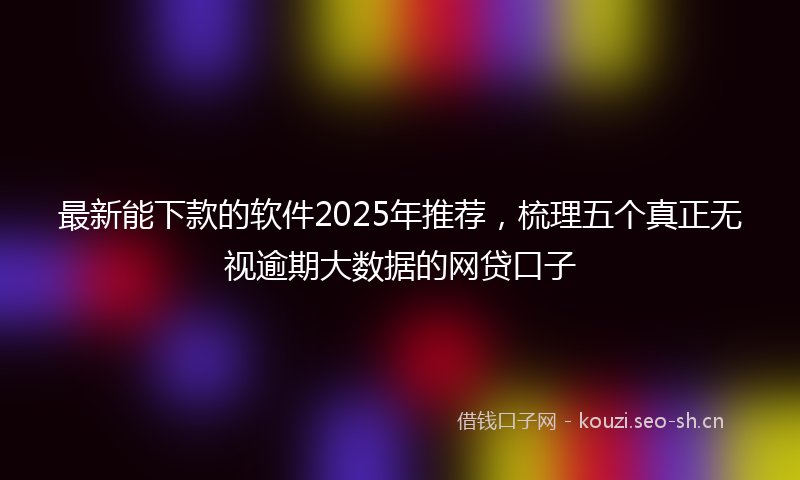 最新能下款的软件2025年推荐，梳理五个真正无视逾期大数据的网贷口子