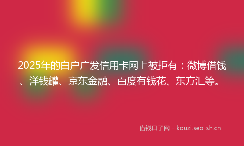 2025年的白户广发信用卡网上被拒有:微博借钱、洋钱罐、京东金融、百度有钱花、东方汇等。