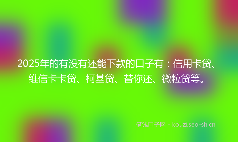 2025年的有没有还能下款的口子有：信用卡贷、维信卡卡贷、柯基贷、替你还、微粒贷等。