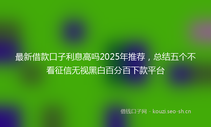 最新借款口子利息高吗2025年推荐，总结五个不看征信无视黑白百分百下款平台