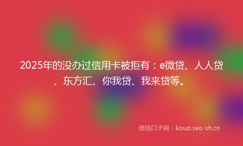 2025年的没办过信用卡被拒有：e微贷、人人贷、东方汇、你我贷、我来贷等。
