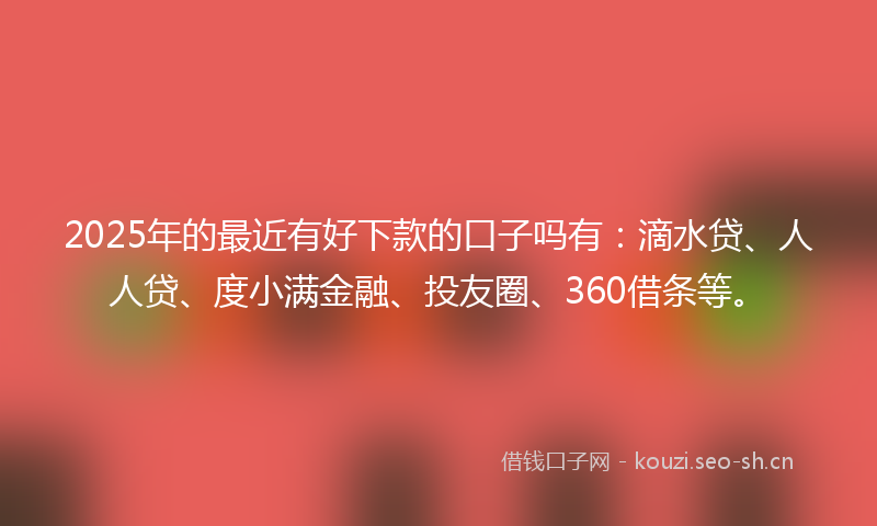2025年的最近有好下款的口子吗有：滴水贷、人人贷、度小满金融、投友圈、360借条等。