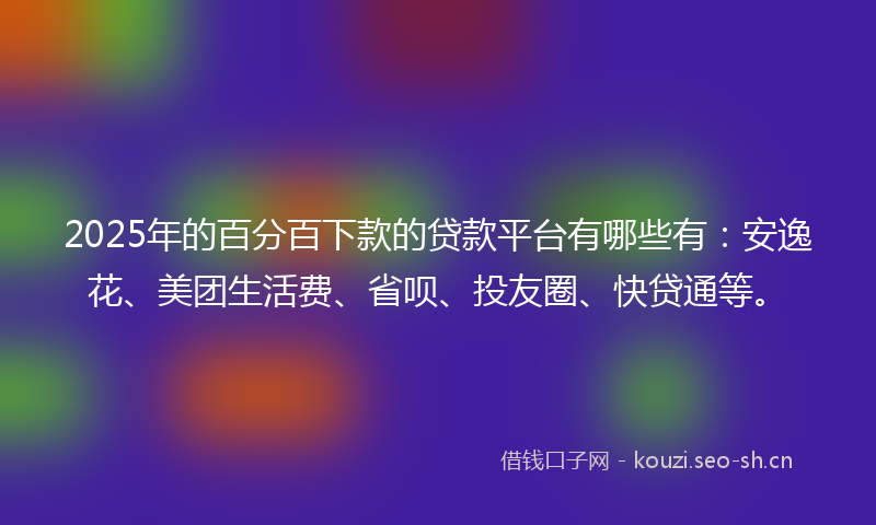 2025年的百分百下款的贷款平台有哪些有：安逸花、美团生活费、省呗、投友圈、快贷通等。