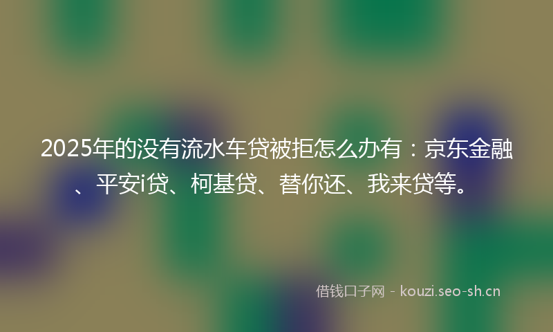 2025年的没有流水车贷被拒怎么办有:京东金融、平安i贷、柯基贷、替你还、我来贷等。