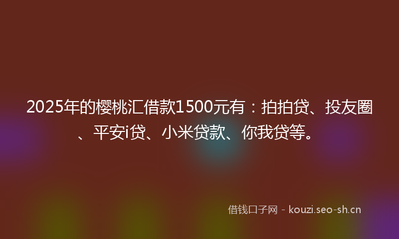 2025年的樱桃汇借款1500元有：拍拍贷、投友圈、平安i贷、小米贷款、你我贷等。