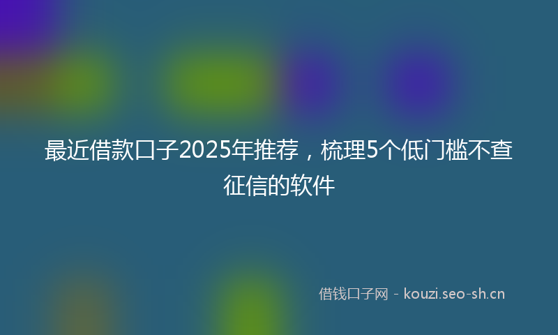 最近借款口子2025年推荐，梳理5个低门槛不查征信的软件
