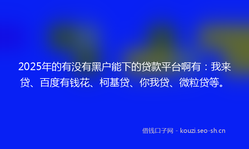 2025年的有没有黑户能下的贷款平台啊有：我来贷、百度有钱花、柯基贷、你我贷、微粒贷等。
